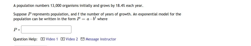 A population numbers 13,000 organisms initially and grows by 18.4% each year.
Suppose P represents population, and t the number of years of growth. An exponential model for the
population can be written in the form P = a · b' where
