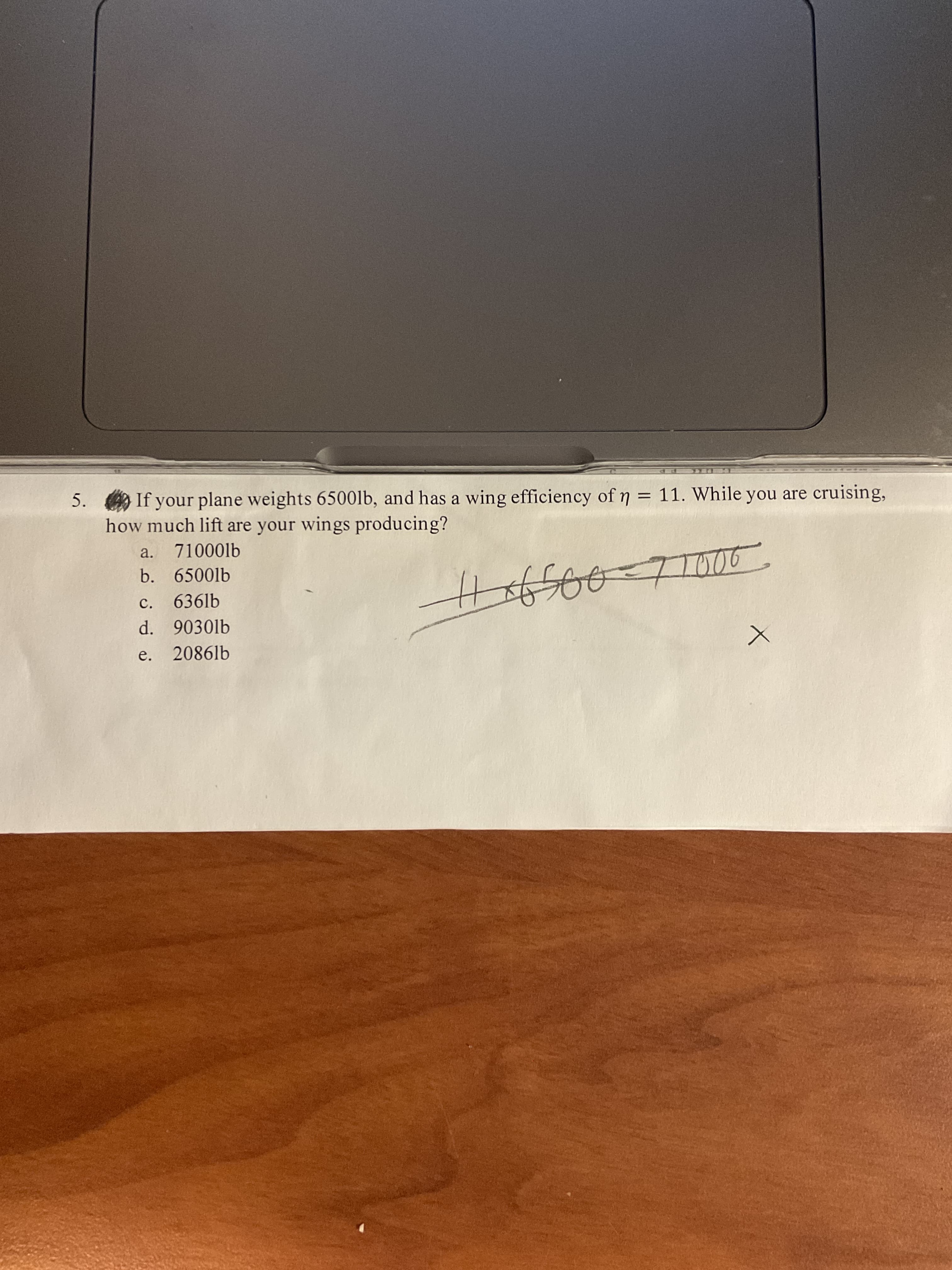 5. If your plane weights 6500lb, and has a wing efficiency of 7 = 11. While you are cruising,
how much lift are your wings producing?
%3D
a. 71000lb
b. 6500lb
c. 636lb
d. 9030lb
e. 2086lb

