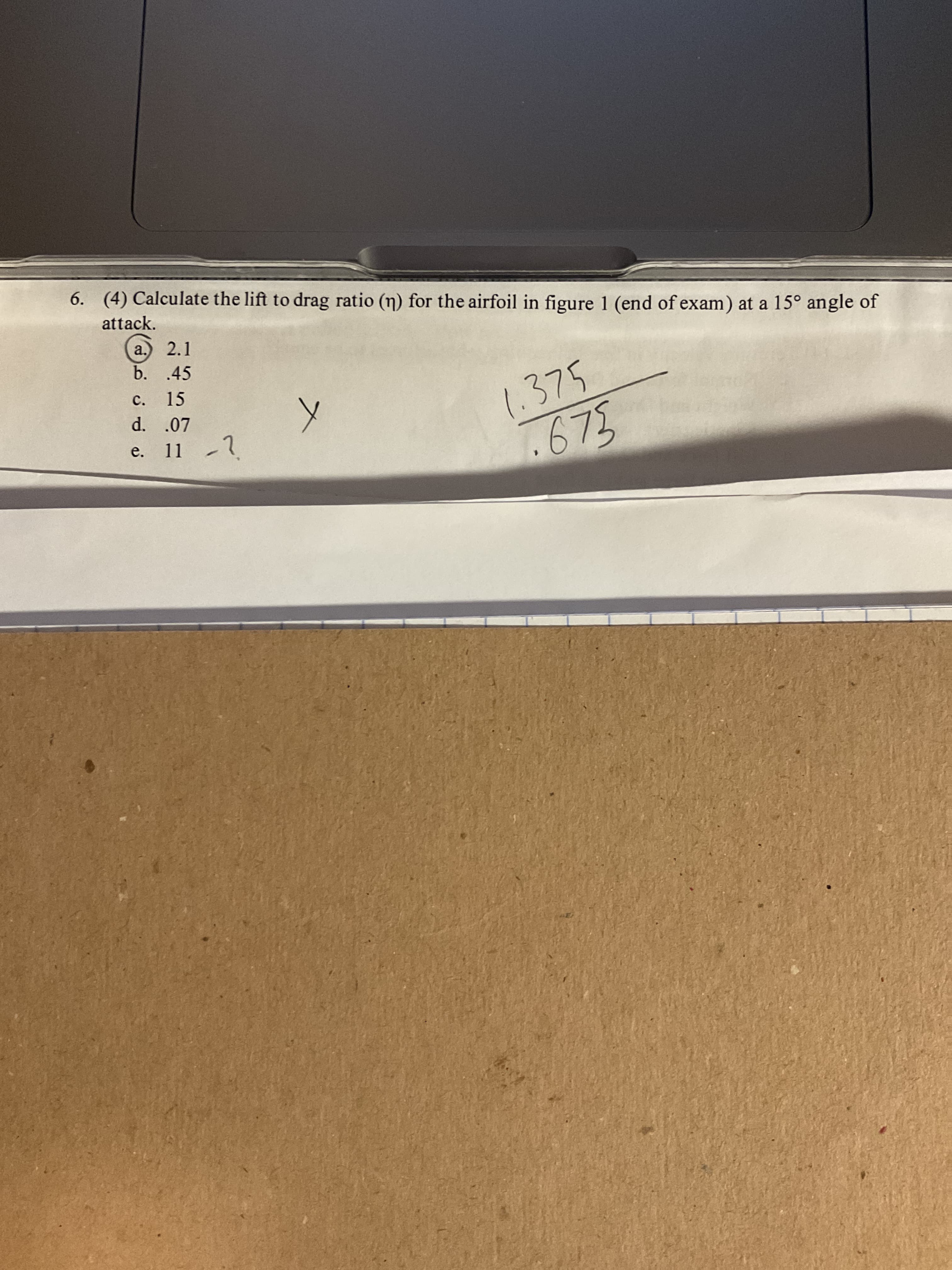 6. (4) Calculate the lift to drag ratio (n) for the airfoil in figure 1 (end of exam) at a 15° angle of
attack.
a.) 2.1
b. .45
c. 15
1.375
675
d. .07
e. 11 -1
