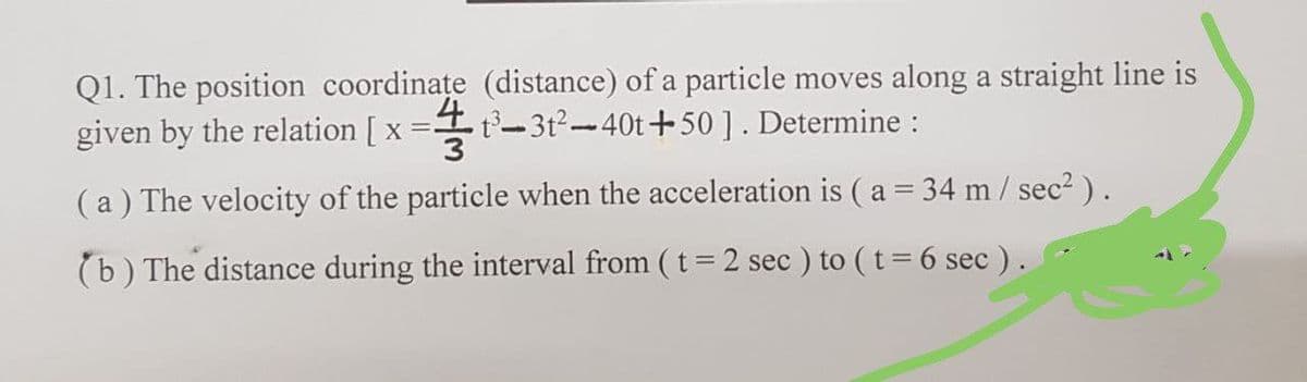 Q1. The position coordinațe (distance) of a particle moves along a straight line is
given by the relation [ x
_4
=t- 3t²-40t+50]. Determine :
3
(a) The velocity of the particle when the acceleration is ( a = 34 m/ sec2 ).
(b) The distance during the interval from ( t = 2 sec ) to ( t= 6 sec ).
