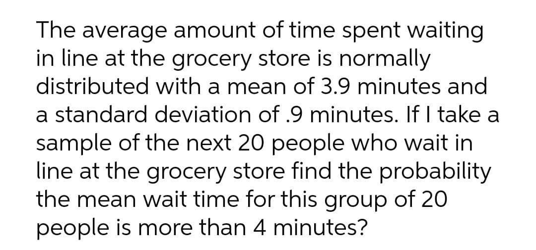 The average amount of time spent waiting
in line at the grocery store is normally
distributed with a mean of 3.9 minutes and
a standard deviation of .9 minutes. If I take a
sample of the next 20 people who wait in
line at the grocery store find the probability
the mean wait time for this group of 20
people is more than 4 minutes?
