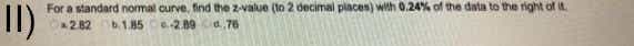 For a standard nomal curve, find the z-value (to 2 decimal places) with 0.24% of the data to the right of it.
I)
282
b.1.85 289 a.76
