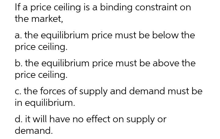 If a price ceiling is a binding constraint on
the market,
a. the equilibrium price must be below the
price ceiling.
b. the equilibrium price must be above the
price ceiling.
c. the forces of supply and demand must be
in equilibrium.
d. it will have no effect on supply or
demand.
