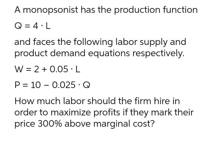 A monopsonist has the production function
Q = 4·L
and faces the following labor supply and
product demand equations respectively.
W = 2 + 0.05·L
P = 10 – 0.025 · Q
How much labor should the firm hire in
order to maximize profits if they mark their
price 300% above marginal cost?
