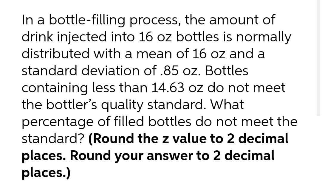 In a bottle-filling process, the amount of
drink injected into 16 oz bottles is normally
distributed with a mean of 16 oz and a
standard deviation of .85 oz. Bottles
containing less than 14.63 oz do not meet
the bottler's quality standard. What
percentage of filled bottles do not meet the
standard? (Round the z value to 2 decimal
places. Round your answer to 2 decimal
places.)

