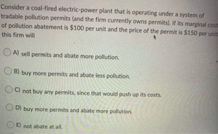 Consider a coal-fired electric-power plant that is operating under a system of
tradable pollution permits (and the firm currently owns permits). If its marginal cost:
of pollution abatement is $100 per unit and the price of the permit is $150 per unit:
this firm will
A) sell permits and abate more pollution.
B) buy more permits and abate less pollution.
C) not buy any permits, since that would push up its costs.
D)
D) buy more permits and abate more pollution.
E) not abate at all.
