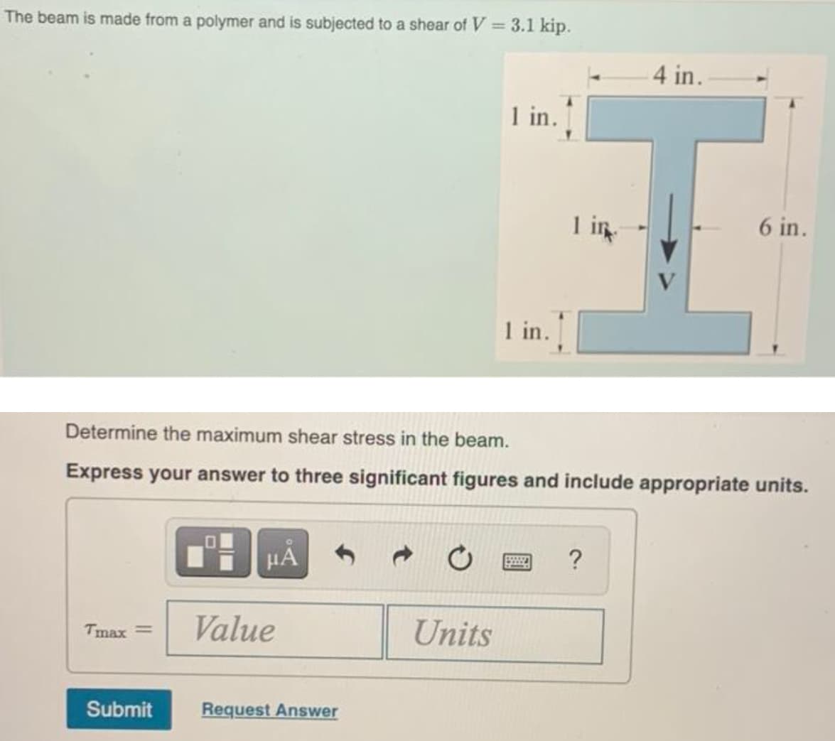 The beam is made from a polymer and is subjected to a shear of V = 3.1 kip.
4 in.
1 in.
I in
6 in.
1 in.
Determine the maximum shear stress in the beam.
Express your answer to three significant figures and include appropriate units.
HA
Tmax =
Value
Units
Submit
Request Answer
