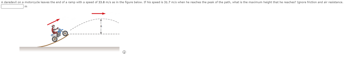 A daredevil on a motorcycle leaves the end of a ramp with a speed of 33.8 m/s as in the figure below. If his speed is 31.7 m/s when he reaches the peak of the path, what is the maximum height that he reaches? Ignore friction and air resistance.
