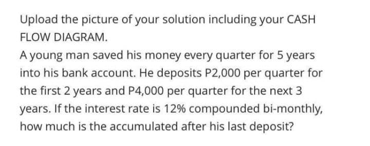 Upload the picture of your solution including your CASH
FLOW DIAGRAM.
A young man saved his money every quarter for 5 years
into his bank account. He deposits P2,000 per quarter for
the first 2 years and P4,000 per quarter for the next 3
years. If the interest rate is 12% compounded bi-monthly,
how much is the accumulated after his last deposit?
