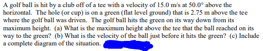 A golf ball is hit by a club off of a tee with a velocity of 15.0 m/s at 50.0° above the
horizontal. The hole (or cup) is on a green (flat level ground) that is 2.75 m above the tee
where the golf ball was driven. The golf ball hits the green on its way down from its
maximum height. (a) What is the maximum height above the tee that the ball reached on its
way to the green? (b) What is the velocity of the ball just before it hits the green? (c) Include
a complete diagram of the situation.