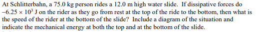 At Schlitterbahn, a 75.0 kg person rides a 12.0 m high water slide. If dissipative forces do
-6.25 x 10³ J on the rider as they go from rest at the top of the ride to the bottom, then what is
the speed of the rider at the bottom of the slide? Include a diagram of the situation and
indicate the mechanical energy at both the top and at the bottom of the slide.