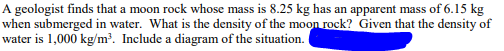 A geologist finds that a moon rock whose mass is 8.25 kg has an apparent mass of 6.15 kg
when submerged in water. What is the density of the moon rock? Given that the density of
water is 1,000 kg/m³. Include a diagram of the situation.