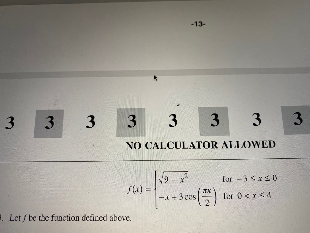-13-
3.
3
3
3
NO CALCULATOR ALLOWED
V9 - x²
for -3 < x < 0
f(x) =
%3D
TTX
-x + 3 cos
for 0 < x < 4
8. Let f be the function defined above.
