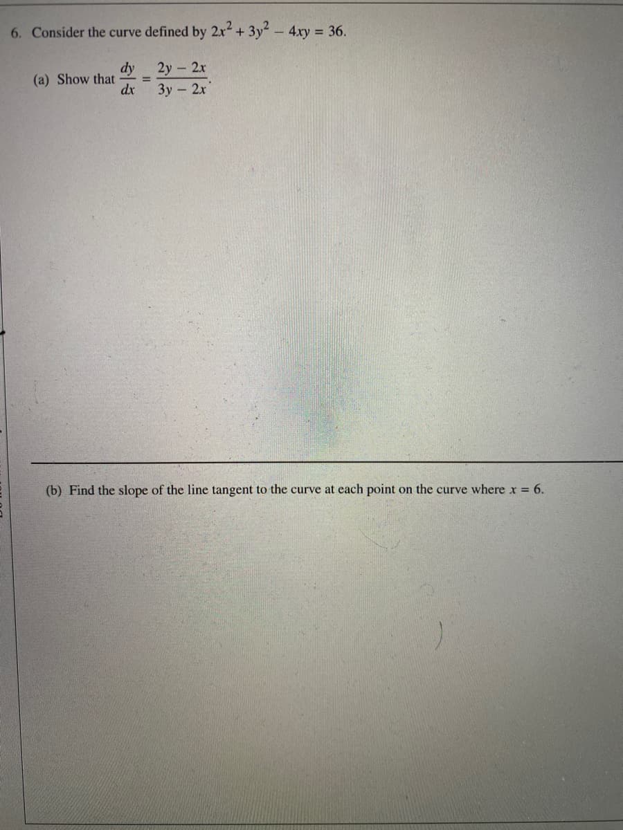 6. Consider the curve defined by 2x+ 3y-4ry 36.
dy
2y - 2х
(a) Show that
%3D
dx
Зу - 2х
(b) Find the slope of the line tangent to the curve at each point on the curve where x = 6.
