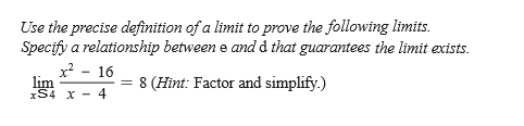 Use the precise definition of a limit to prove the following limits.
Specify a relationship between e and d that guarantees the limit exists.
x? - 16
lim
xS4 x - 4
= 8 (Hint: Factor and simplify.)
