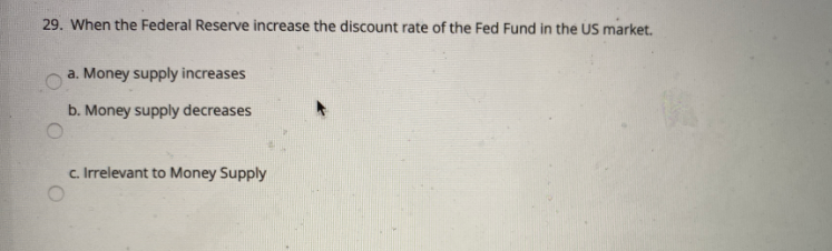 29. When the Federal Reserve increase the discount rate of the Fed Fund in the US market.
a. Money supply increases
b. Money supply decreases
c. Irrelevant to Money Supply
