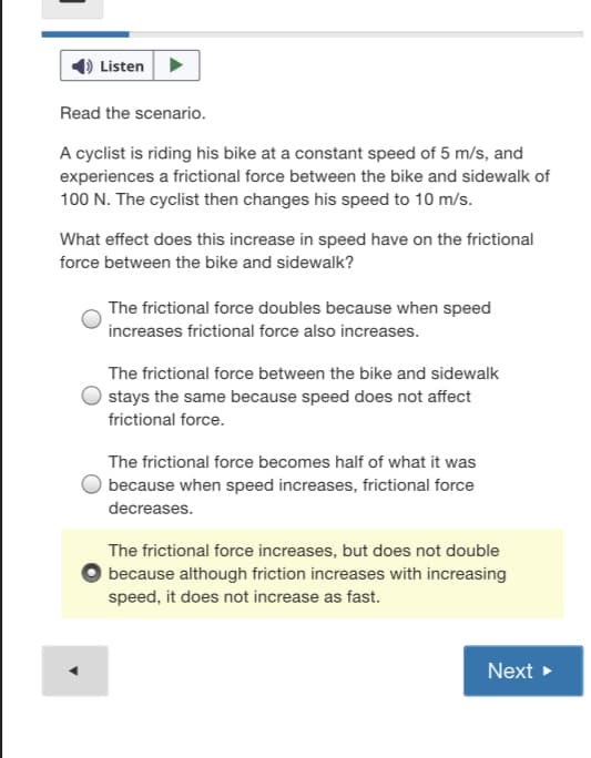 Listen>
Read the scenario.
A cyclist is riding his bike at a constant speed of 5 m/s, and
experiences a frictional force between the bike and sidewalk of
100 N. The cyclist then changes his speed to 10 m/s.
What effect does this increase in speed have on the frictional
force between the bike and sidewalk?
The frictional force doubles because when speed
increases frictional force also increases.
The frictional force between the bike and sidewalk
stays the same because speed does not affect
frictional force.
The frictional force becomes half of what it was
because when speed increases, frictional force
decreases.
The frictional force increases, but does not double
because although friction increases with increasing
speed, it does not increase as fast.
Next >
