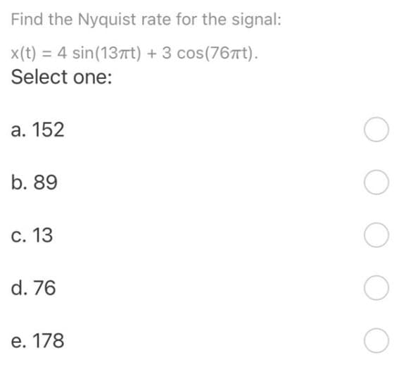 Find the Nyquist rate for the signal:
x(t) = 4 sin(13Tt) + 3 cos(76Tt).
Select one:
а. 152
b. 89
С. 13
d. 76
e. 178
