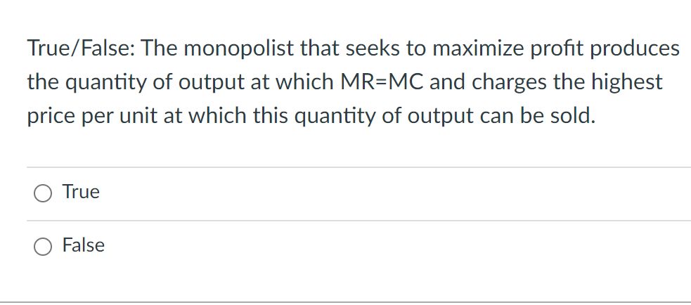 True/False: The monopolist that seeks to maximize profit produces
the quantity of output at which MR=MC and charges the highest
price per unit at which this quantity of output can be sold.
True
False
