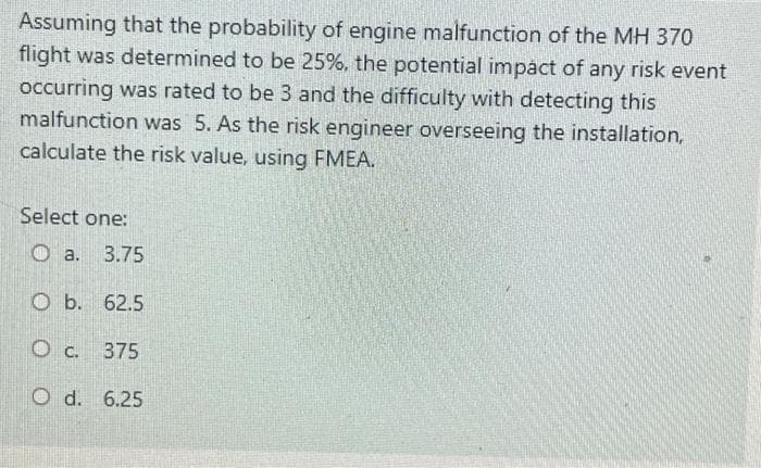 Assuming that the probability of engine malfunction of the MH 370
flight was determined to be 25%, the potential impact of any risk event
occurring was rated to be 3 and the difficulty with detecting this
malfunction was 5. As the risk engineer overseeing the installation,
calculate the risk value, using FMEA.
Select one:
a.
3.75
O b. 62.5
Oc.
O c. 375
O d. 6.25

