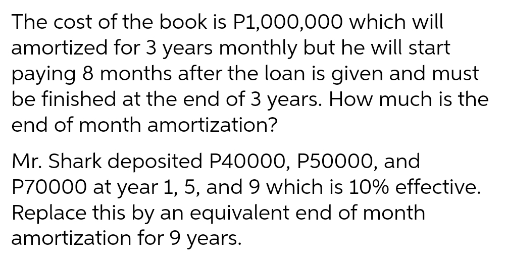 The cost of the book is P1,000,000 which will
amortized for 3 years monthly but he will start
paying 8 months after the loan is given and must
be finished at the end of 3 years. How much is the
end of month amortization?
Mr. Shark deposited P40000, P50000, and
P70000 at year 1, 5, and 9 which is 10% effective.
Replace this by an equivalent end of month
amortization for 9 years.
