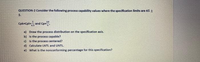 QUESTION-2 Consider the following process capability values where the specification limits are 45 +
5.
Cpk-Cpla and Cpe",
a) Draw the process distribution on the specification axis.
b) Is the process capable?
c) Is the process centered?
d) Calculate LNTL and UNTL.
e) What is the nonconforming percentage for this specification?
