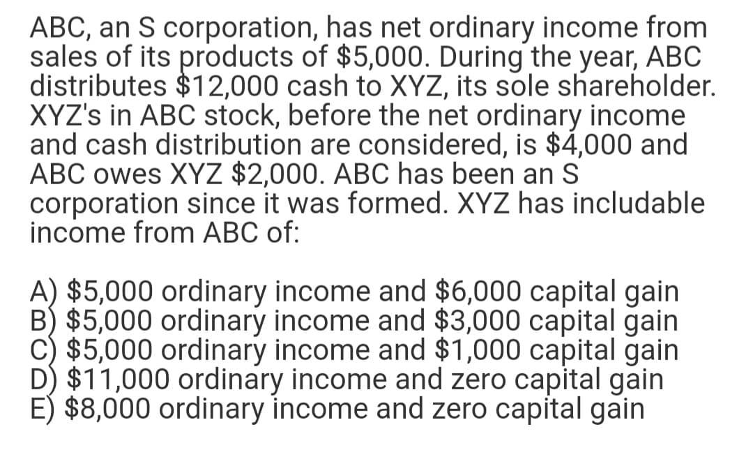 ABC, an S corporation, has net ordinary income from
sales of its products of $5,000. During the year, ABC
distributes $12,000 cash to XYZ, its sole shareholder.
XYZ's in ABC stock, before the net ordinary income
and cash distribution are considered, is $4,000 and
ABC owes XYZ $2,000. ABC has been an S
corporation since it was formed. XYZ has includable
income from ABC of:
A) $5,000 ordinary income and $6,000 capital gain
B) $5,000 ordinary income and $3,000 capital gain
C) $5,000 ordinary income and $1,000 capital gain
D) $11,000 ordinary income and zero capital gain
E) $8,000 ordinary income and zero capital gain

