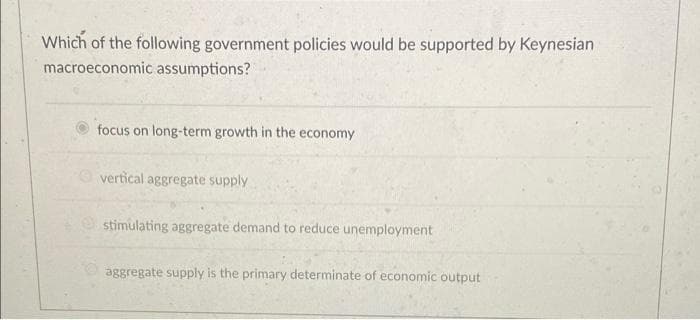 Which of the following government policies would be supported by Keynesian
macroeconomic assumptions?
focus on long-term growth in the economy
vertical aggregate supply
e stimulating aggregate demand to reduce unemployment
aggregate supply is the primary determinate of economic output
