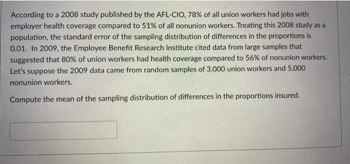 According to a 2008 study published by the AFL-CIO, 78% of all union workers had jobs with
employer health coverage compared to 51% of all nonunion workers. Treating this 2008 study as a
population, the standard error of the sampling distribution of differences in the proportions is
0.01. In 2009, the Employee Benefit Research Institute cited data from large samples that
suggested that 80% of union workers had health coverage compared to 56% of nonunion workers.
Let's suppose the 2009 data came from random samples of 3,000 union workers and 5,000
nonunion workers.
Compute the mean of the sampling distribution of differences in the proportions insured.
