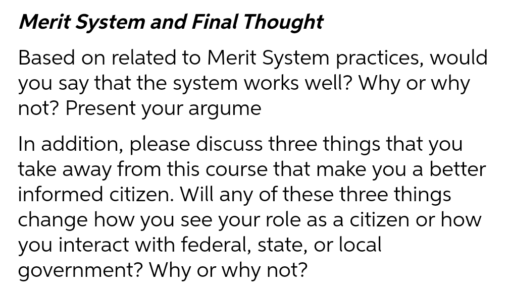 Merit System and Final Thought
Based on related to Merit System practices, would
you say that the system works well? Why or why
not? Present your argume
In addition, please discuss three things that you
take away from this course that make you a better
informed citizen. Will any of these three things
change how you see your role as a citizen or how
you interact with federal, state, or local
government? Why or why not?
