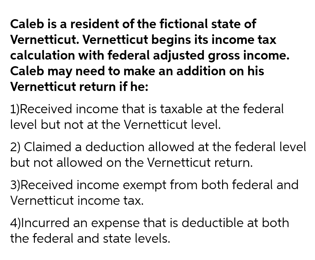 Caleb is a resident of the fictional state of
Vernetticut. Vernetticut begins its income tax
calculation with federal adjusted gross income.
Caleb may need to make an addition on his
Vernetticut return if he:
1)Received income that is taxable at the federal
level but not at the Vernetticut level.
2) Claimed a deduction allowed at the federal level
but not allowed on the Vernetticut return.
3)Received income exempt from both federal and
Vernetticut income tax.
4)Incurred an expense that is deductible at both
the federal and state levels.
