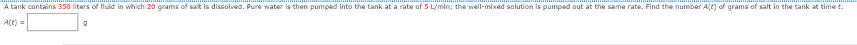 A tank contains 350 liters of fluid in which 20 grams of salt is dissolved. Pure water is then pumped into the tank at a rate of 5 L/min; the well-mixed solution is pumped out at the same rate. Find the number A(t) of grams of salt in the tank at time t.
A(t) =
9