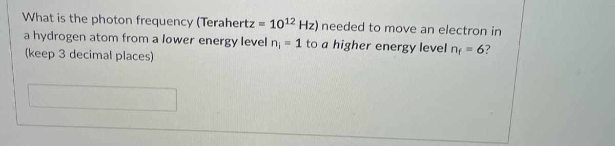 What is the photon frequency (Terahertz = 1012 Hz) needed to move an electron in
1 to a higher energy level nf = 6?
a hydrogen atom from a lower energy level n;
(keep 3 decimal places)
