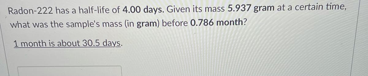 Radon-222 has a half-life of 4.00 days. Given its mass 5.937 gram at a certain time,
what was the sample's mass (in gram) before 0.786 month?
1 month is about 30.5 days.
