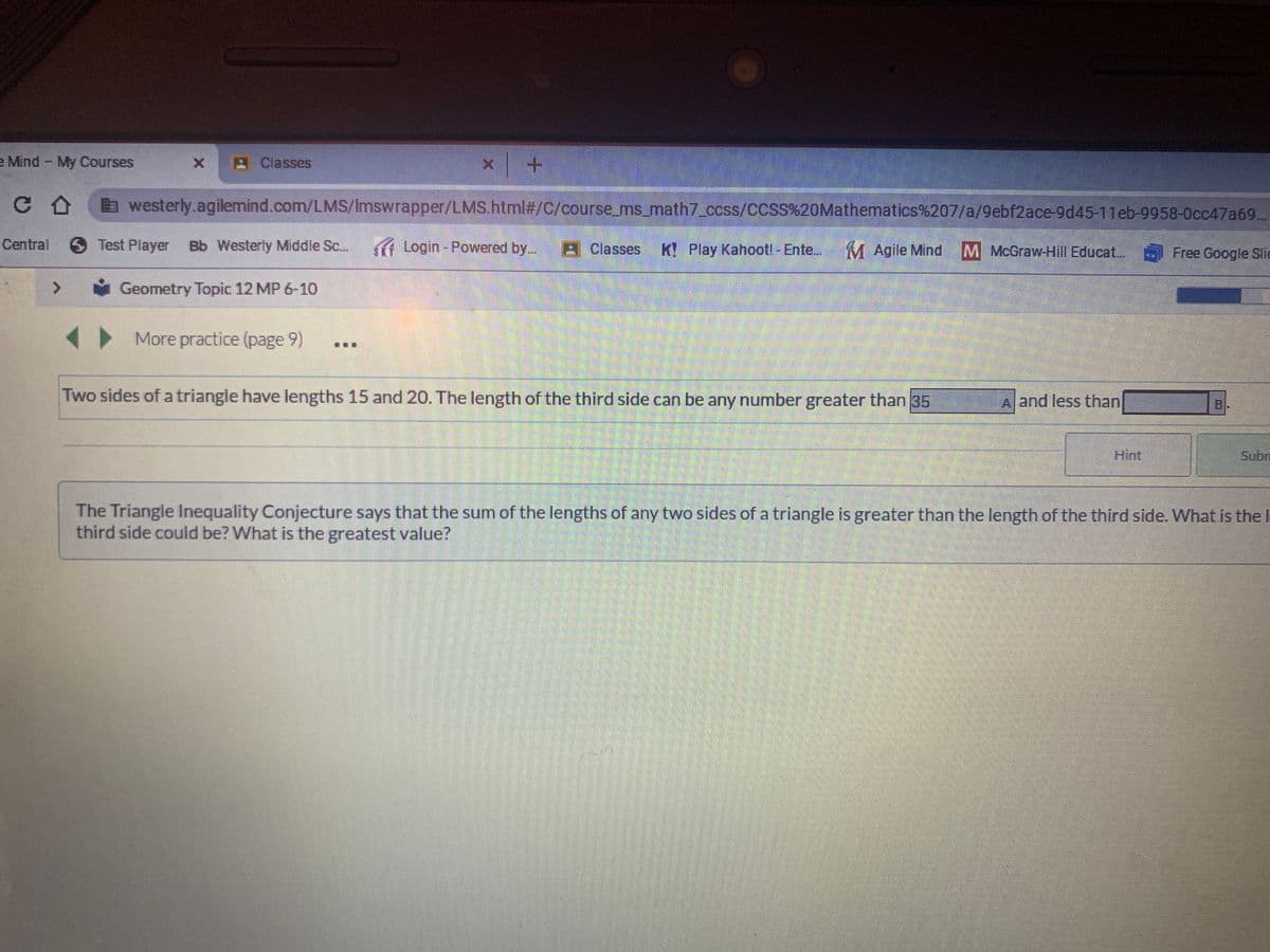 e Mind My Courses
Classes
C A
a westerly.agilemind.com/LMS/Imswrapper/LMS.html#/C/course_ms_math7_ccss/CCSS%20Mathematics%207/a/9ebf2ace-9d45-11eb-9958-0cc47a69..
Central
6 Test Player
Bb Westerly Middle Sc..
Login- Powered by..
A Classes
K! Play Kahootl - Ente...
M Agile Mind
M McGraw-Hill Educat...
Free Google Slic
<>
Geometry Topic 12 MP 6-10
More practice (page 9)
Two sides of a triangle have lengths 15 and 20. The length of the third side can be any number greater than 35
A and less than
B.
Hint
Subn
The Triangle Inequality Conjecture says that the sum of the lengths of any two sides of a triangle is greater than the length of the third side. What is the I
third side could be? What is the greatest value?
