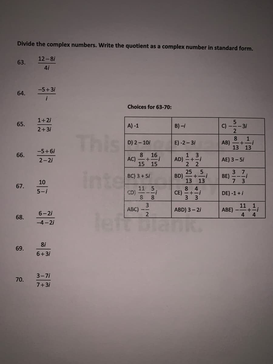 Divide the complex numbers. Write the quotient as a complex number in standard form.
12-8i
63.
4i
-5+3i
64.
Choices for 63-70:
1+2i
65.
A) -1
B) -i
C)
-3i
2+3i
This
1
D) 2 - 10i
E) -2 – 3i
AB)
13 13
--5+6i
13;
AD) =+-
2 2
66.
8 16
AC)
15 15
AE) 3 - 5i
2-2i
inte
25. 5
BD)
13 13
8 4
+-i
3 7
BE) -Z;
7 3
BC) 3 + 5i
10
67.
11 5
CD)
8 8
5-i
СЕ)
3 3
DE) -1 + i
11 1
+=i
4 4
ABC)
ABD) 3 – 2i
ABE) –
6- 2i
left biank
68.
-4 - 2i
8i
69.
6+3i
3-7i
70.
7+3i
