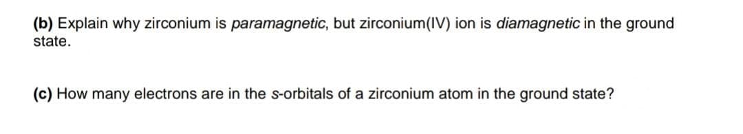(b) Explain why zirconium is paramagnetic, but zirconium(IV) ion is diamagnetic in the ground
state.
(c) How many electrons are in the s-orbitals of a zirconium atom in the ground state?
