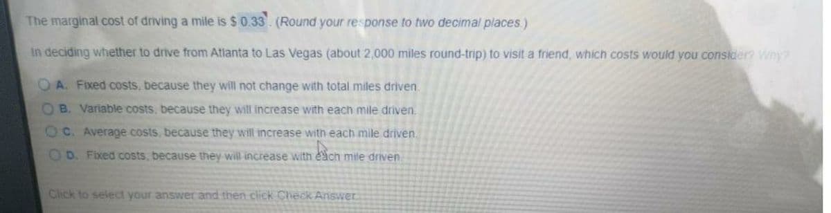 The marginal cost of driving a mile is $0.33. (Round your response to two decimal places)
In deciding whether to drive from Atlanta to Las Vegas (about 2,000 miles round-trip) to visit a friend, which costs would you consider? Why?
OA. Fixed costs, because they will not change with total miles driven.
OB. Variable costs, because they will increase with each mile driven.
OC. Average costs, because they will increase with each mile driven.
O D. Fixed costs, because they will increase with each mile driven.
Click to select your answer and then click Check Answer
