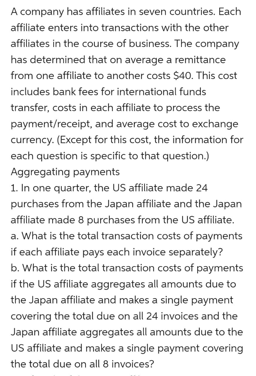 A company has affiliates in seven countries. Each
affiliate enters into transactions with the other
affiliates in the course of business. The company
has determined that on average a remittance
from one affiliate to another costs $40. This cost
includes bank fees for international funds
transfer, costs in each affiliate to process the
payment/receipt, and average cost to exchange
currency. (Except for this cost, the information for
each question is specific to that question.)
Aggregating payments
1. In one quarter, the US affiliate made 24
purchases from the Japan affiliate and the Japan
affiliate made 8 purchases from the US affiliate.
a. What is the total transaction costs of payments
if each affiliate pays each invoice separately?
b. What is the total transaction costs of payments
if the US affiliate aggregates all amounts due to
the Japan affiliate and makes a single payment
covering the total due on all 24 invoices and the
Japan affiliate aggregates all amounts due to the
US affiliate and makes a single payment covering
the total due on all 8 invoices?
