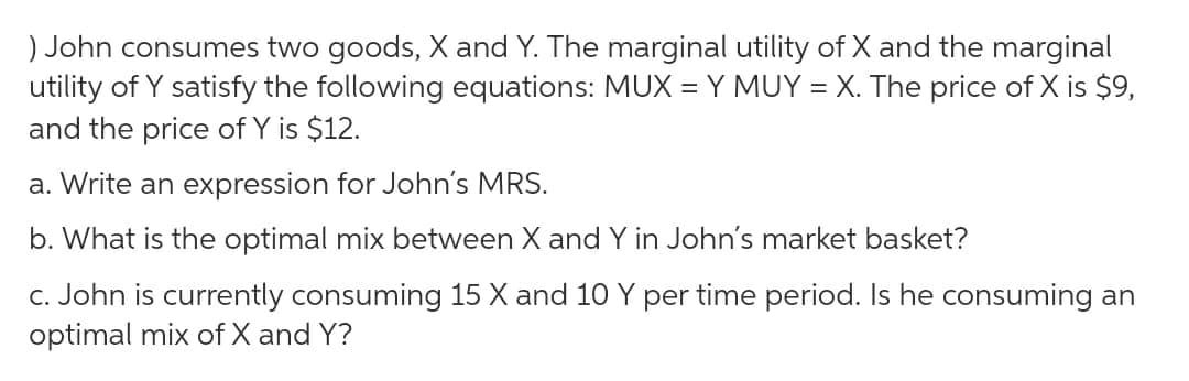 ) John consumes two goods, X and Y. The marginal utility of X and the marginal
utility of Y satisfy the following equations: MUX = Y MUY = X. The price of X is $9,
and the price of Y is $12.
a. Write an expression for John's MRS.
b. What is the optimal mix between X and Y in John's market basket?
c. John is currently consuming 15 X and 10 Y per time period. Is he consuming an
optimal mix of X and Y?
