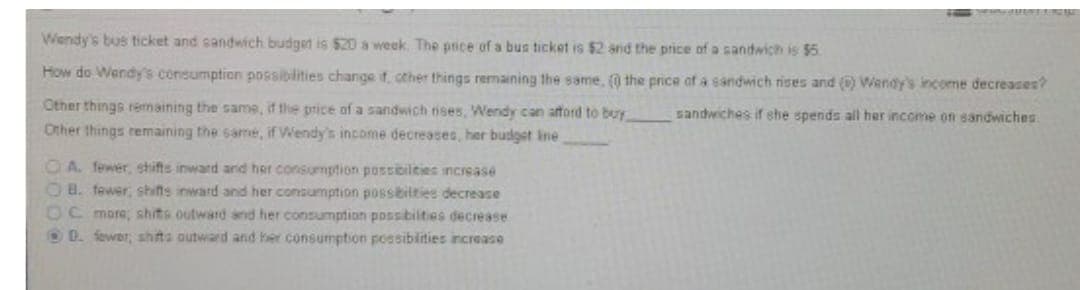 Wendy's bus ticket and sandwich budget is $20 a week. The pice of a bus ticket is $2 and the price of a sandwich is $5.
How do Wendy's consumption possibilities change f. cther things remaining the same, (0 the price of a sandwich rises and () Wendy's income decreases?
Other things rermaining the same, if the price of a sandwich ises, Wendy can aftord to buy
Other things remaining the same, if Wendy's income decreases, her budget ine
sandwiches if she spends all her income on sandwiches.
OA. fewer, shifts inward and her consumption possibilities increase
OB. fewer, shifts inward and her consumption posstilties decreace
OC mare; shits outward and her consumption possibilties decrease
OD. fewor, shits outward and her consumption possiblities increase
