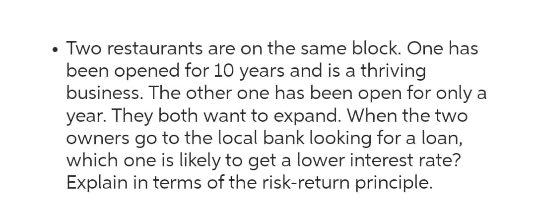 Two restaurants are on the same block. One has
been opened for 10 years and is a thriving
business. The other one has been open for only a
year. They both want to expand. When the two
owners go to the local bank looking for a loan,
which one is likely to get a lower interest rate?
Explain in terms of the risk-return principle.
