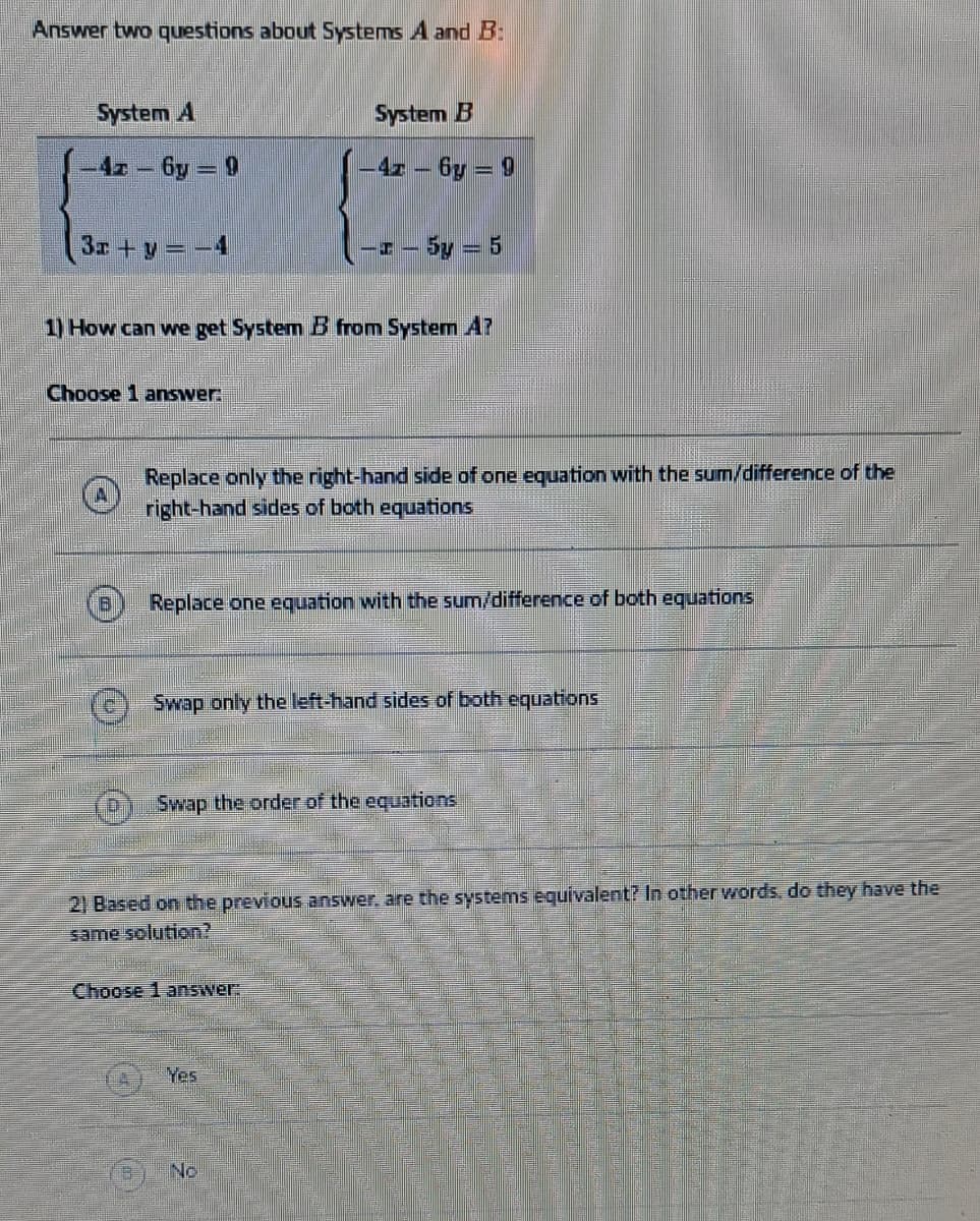 Answer two questions about Systems A and B:
System A
-42-6y=9
3x + y = -4
Choose 1 answer:
1) How can we get System B from System Ar
System B
-47-6y=9
Replace only the right-hand side of one equation with the sum/difference of the
right-hand sides of both equations
-- 5y = 5
Replace one equation with the sum/difference of both equations
Swap only the left-hand sides of both equations
Swap the order of the equations
Choose 1 answer:
2) Based on the previous answer, are the systems equivalent? In other words, do they have the
same solution?
Yes
No