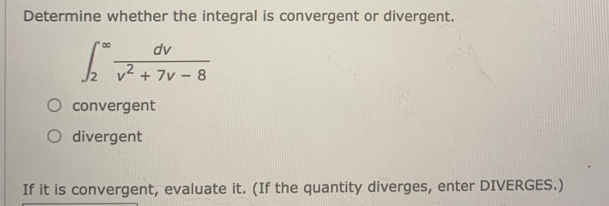 Determine whether the integral is convergent or divergent.
dv
/2
v2 + 7v - 8
convergent
O divergent
If it is convergent, evaluate it. (If the quantity diverges, enter DIVERGES.)
