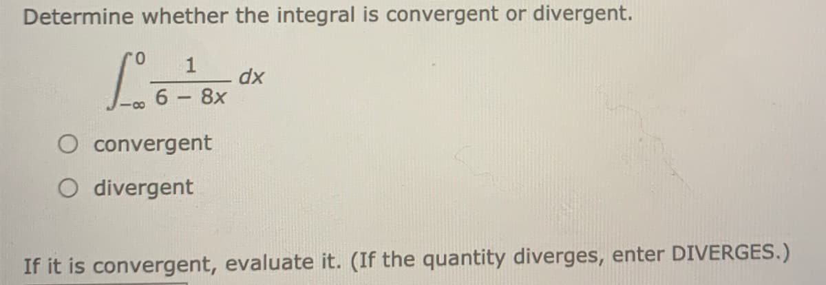 Determine whether the integral is convergent or divergent.
0.
1
dx
6 8x
convergent
O divergent
If it is convergent, evaluate it. (If the quantity diverges, enter DIVERGES.)
