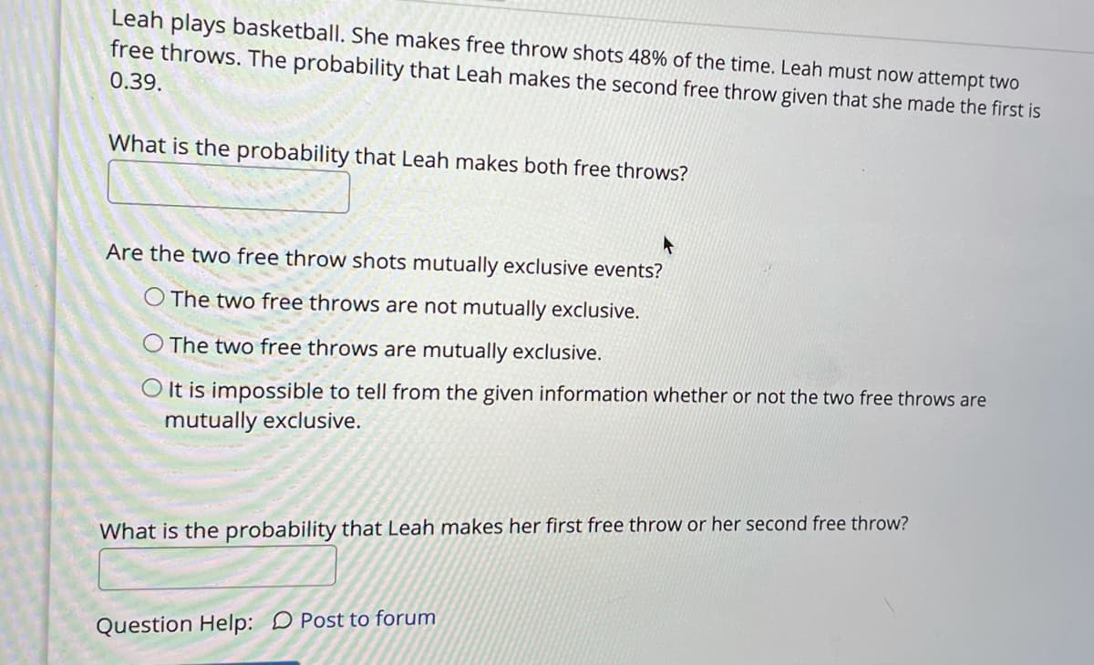 Leah plays basketball. She makes free throw shots 48% of the time. Leah must now attempt two
free throws. The probability that Leah makes the second free throw given that she made the first is
0.39.
What is the probability that Leah makes both free throws?
Are the two free throw shots mutually exclusive events?
O The two free throws are not mutually exclusive.
The two free throws are mutually exclusive.
O It is impossible to tell from the given information whether or not the two free throws are
mutually exclusive.
What is the probability that Leah makes her first free throw or her second free throw?
Question Help: D Post to forum
