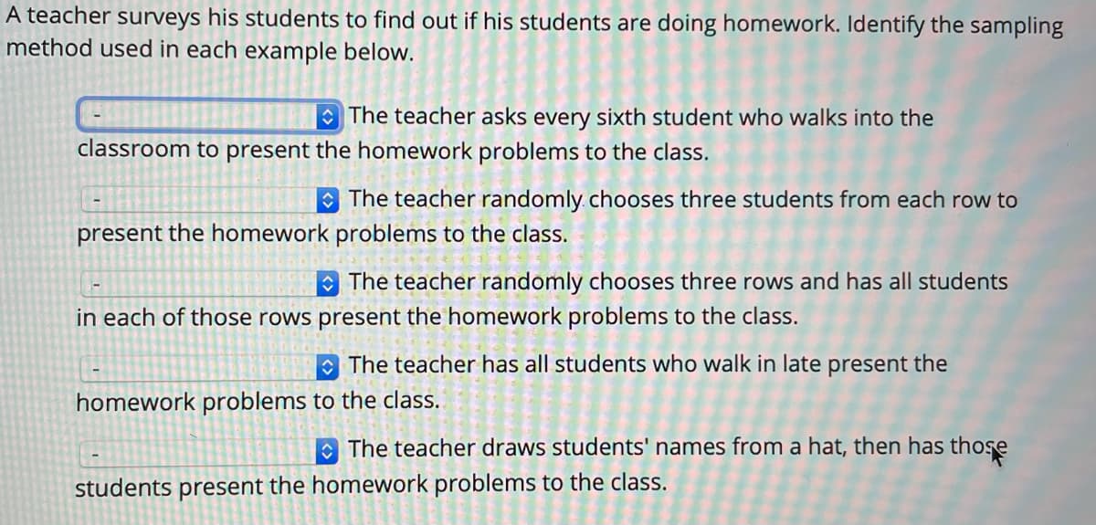 A teacher surveys his students to find out if his students are doing homework. Identify the sampling
method used in each example below.
The teacher asks every sixth student who walks into the
classroom to present the homework problems to the class.
The teacher randomly. chooses three students from each row to
present the homework problems to the class.
The teacher randomly chooses three rows and has all students
in each of those rows present the homework problems to the class.
O The teacher has all students who walk in late present the
homework problems to the class.
O The teacher draws students' names from a hat, then has those
students present the homework problems to the class.
