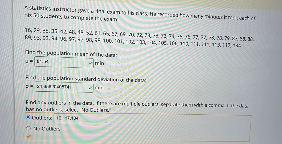 A statistics instructor gave a final exam to his class. He recorded how many minutes it took each of
his 50 students to complete the exam:
16, 29, 35, 35, 42, 48, 48, 52, 61, 65, 67, 69, 70, 72, 73, 73, 73, 74, 75, 76, 77, 77, 78, 78, 79, 87, 88, 88,
89, 93, 93, 94, 96, 97, 97, 98, 98, 100, 101, 102, 103, 104, 105, 106, 110, 111, 111, 113, 117, 134
Find the population mean of the data:
P = 81.54
v min
Find the population standard deviation of the data:
O = 24.65620408741
min
Find any outliers in the data. If there are multiple outliers, separate them with a comma. If the data
has no outliers, select "No Outliers."
O Outliers: 16,117,134
O No Outliers
