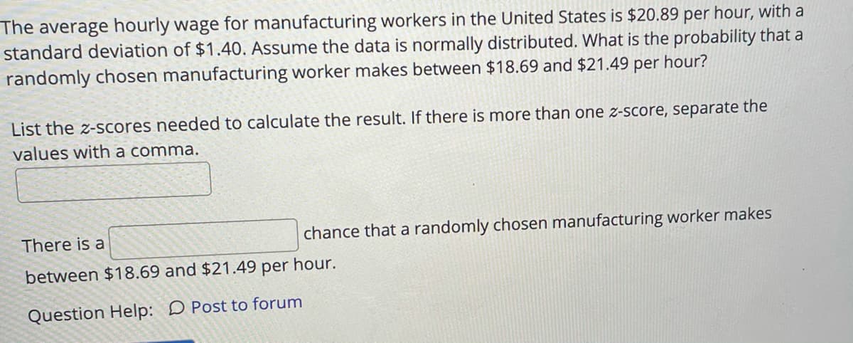 The average hourly wage for manufacturing workers in the United States is $20.89 per hour, with a
standard deviation of $1.40. Assume the data is normally distributed. What is the probability that a
randomly chosen manufacturing worker makes between $18.69 and $21.49 per hour?
List the z-scores needed to calculate the result. If there is more than one z-score, separate the
values with a comma.
There is a
chance that a randomly chosen manufacturing worker makes
between $18.69 and $21.49 per hour.
Question Help: D Post to forum
