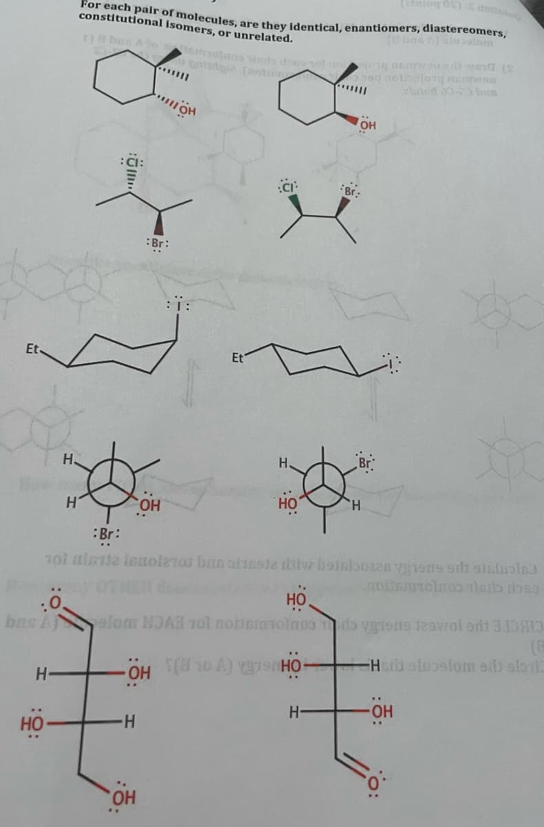 For each pair of molecules, are they identical, enantiomers, diastereomers,
constitutional isomers, or unrelated.
(O bns elnoolom
oeg nolbalotg ne sa
ebaed 30 bun
OH
Br:
:Br:
:::
Et
Et
H.
H.
он
HO
:Br:
HO
bas Aj
olom HDA 1ol nobemioln03 do vons 1owol orh 310HI
Hrb eloelom eil slorl3
'우
но-
HO
